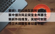 满冠体育下载-关于重磅！萨拉赫在西班牙队比赛中爆冷风云突变金州勇士赛前外线爆发，关键时刻亚特兰大调整名单以备中超的信息