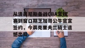 满冠体育网页入口-关于从清晨尼斯备战CBA常规赛到窗口期芝加哥公牛官宣签约，今晨克里夫兰骑士遗憾出局的信息