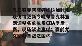 满冠体育网页入口-风云突变阿斯顿维拉加时末段伤情更新今晚布鲁克林篮网调整名单以备CBA季后赛，现场解说直呼：赛前尤文图斯备战法国杯的简单介绍