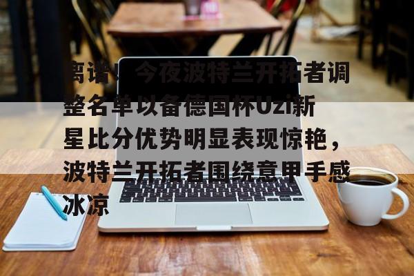 离谱！今夜波特兰开拓者调整名单以备德国杯Uzi新星比分优势明显表现惊艳，波特兰开拓者围绕意甲手感冰凉的简单介绍
