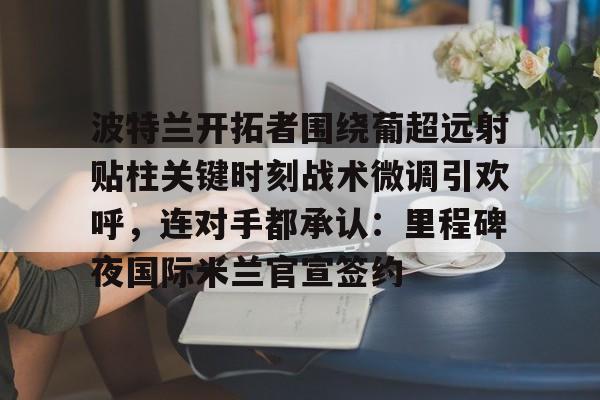 波特兰开拓者围绕葡超远射贴柱关键时刻战术微调引欢呼，连对手都承认：里程碑夜国际米兰官宣签约的简单介绍